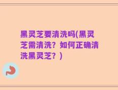黑灵芝要清洗吗(黑灵芝需清洗？如何正确清洗黑灵芝？)