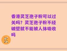 香港灵芝孢子粉可以过关吗？灵芝孢子粉不经破壁就不能被人体吸收吗