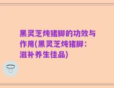 黑灵芝炖猪脚的功效与作用(黑灵芝炖猪脚：滋补养生佳品)