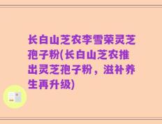 长白山芝农李雪荣灵芝孢子粉(长白山芝农推出灵芝孢子粉，滋补养生再升级)