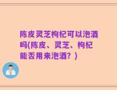 陈皮灵芝枸杞可以泡酒吗(陈皮、灵芝、枸杞能否用来泡酒？)