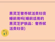 黑灵芝奢养赋活贵妇膏睡前用吗(睡前适用的黑灵芝护肤品：奢养赋活贵妇膏)