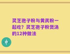 灵芝孢子粉与黄芪粉一起吃？灵芝孢子粉煲汤的12种做法