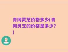 青冈灵芝价格多少(青冈灵芝的价格是多少？)