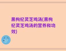 黑枸杞灵芝鸡汤(黑枸杞灵芝鸡汤的营养和功效)