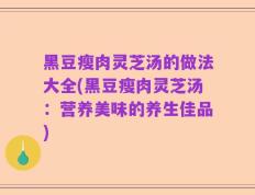 黑豆瘦肉灵芝汤的做法大全(黑豆瘦肉灵芝汤：营养美味的养生佳品)