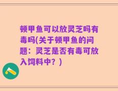 顿甲鱼可以放灵芝吗有毒吗(关于顿甲鱼的问题：灵芝是否有毒可放入饲料中？)