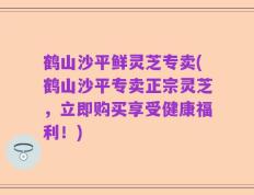 鹤山沙平鲜灵芝专卖(鹤山沙平专卖正宗灵芝，立即购买享受健康福利！)