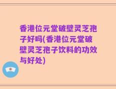 香港位元堂破壁灵芝孢子好吗(香港位元堂破壁灵芝孢子饮料的功效与好处)