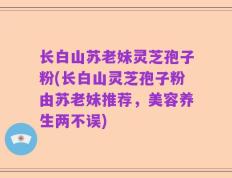 长白山苏老妹灵芝孢子粉(长白山灵芝孢子粉由苏老妹推荐，美容养生两不误)