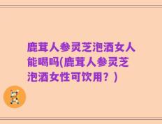 鹿茸人参灵芝泡酒女人能喝吗(鹿茸人参灵芝泡酒女性可饮用？)