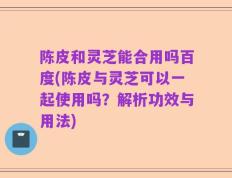 陈皮和灵芝能合用吗百度(陈皮与灵芝可以一起使用吗？解析功效与用法)