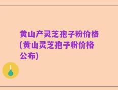 黄山产灵芝孢子粉价格(黄山灵芝孢子粉价格公布)
