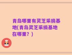 青岛哪里有灵芝采摘基地(青岛灵芝采摘基地在哪里？)