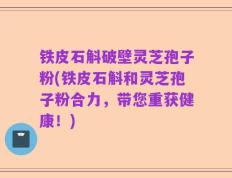 铁皮石斛破壁灵芝孢子粉(铁皮石斛和灵芝孢子粉合力，带您重获健康！)