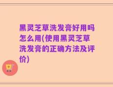 黑灵芝草洗发膏好用吗怎么用(使用黑灵芝草洗发膏的正确方法及评价)