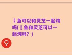 鲗鱼可以和灵芝一起炖吗(鲗鱼和灵芝可以一起炖吗？)