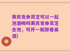 黄芪党参灵芝可以一起泡酒喝吗黄芪党参灵芝合泡，可开一瓶醇香美酒)