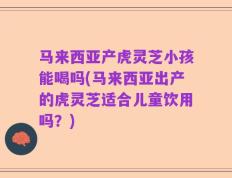 马来西亚产虎灵芝小孩能喝吗(马来西亚出产的虎灵芝适合儿童饮用吗？)