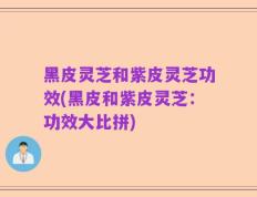 黑皮灵芝和紫皮灵芝功效(黑皮和紫皮灵芝：功效大比拼)