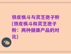 铁皮枫斗与灵芝孢子粉(铁皮枫斗和灵芝孢子粉：两种健康产品的对比)