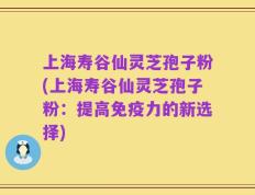 上海寿谷仙灵芝孢子粉(上海寿谷仙灵芝孢子粉：提高免疫力的新选择)