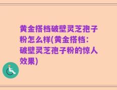 黄金搭档破壁灵芝孢子粉怎么样(黄金搭档：破壁灵芝孢子粉的惊人效果)