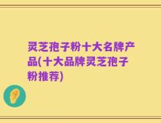 灵芝孢子粉十大名牌产品(十大品牌灵芝孢子粉推荐)
