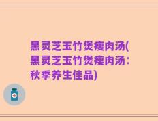 黑灵芝玉竹煲瘦肉汤(黑灵芝玉竹煲瘦肉汤：秋季养生佳品)