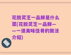 花胶灵芝一品鲜是什么菜(花胶灵芝一品鲜——一道美味佳肴的做法介绍)