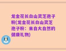 龙金花长白山灵芝孢子粉(龙金花长白山灵芝孢子粉：来自大自然的健康礼物)