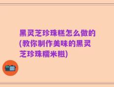 黑灵芝珍珠糕怎么做的(教你制作美味的黑灵芝珍珠糯米糍)