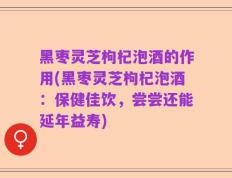 黑枣灵芝枸杞泡酒的作用(黑枣灵芝枸杞泡酒：保健佳饮，尝尝还能延年益寿)