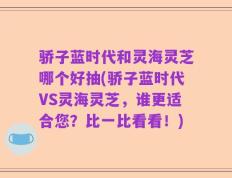 骄子蓝时代和灵海灵芝哪个好抽(骄子蓝时代VS灵海灵芝，谁更适合您？比一比看看！)