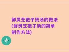 鲜灵芝孢子煲汤的做法(鲜灵芝孢子汤的简单制作方法)