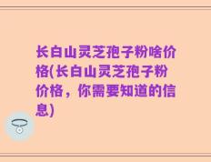 长白山灵芝孢子粉啥价格(长白山灵芝孢子粉价格，你需要知道的信息)