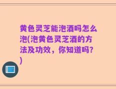 黄色灵芝能泡酒吗怎么泡(泡黄色灵芝酒的方法及功效，你知道吗？)