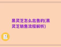 黑灵芝怎么出售的(黑灵芝销售流程解析)