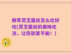 鲜萃灵芝菌丝怎么吃好吃(灵芝菌丝的美味吃法，让你欲罢不能！)