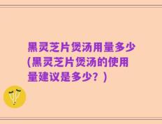 黑灵芝片煲汤用量多少(黑灵芝片煲汤的使用量建议是多少？)