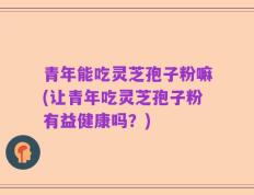 青年能吃灵芝孢子粉嘛(让青年吃灵芝孢子粉有益健康吗？)