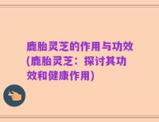鹿胎灵芝的作用与功效(鹿胎灵芝：探讨其功效和健康作用)
