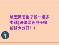 破壁灵芝孢子粉一罐多少钱(破壁灵芝孢子粉价格大公开！)