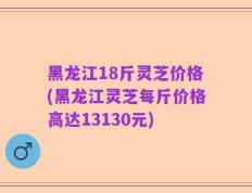 黑龙江18斤灵芝价格(黑龙江灵芝每斤价格高达13130元)