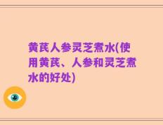 黄芪人参灵芝煮水(使用黄芪、人参和灵芝煮水的好处)