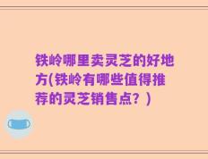 铁岭哪里卖灵芝的好地方(铁岭有哪些值得推荐的灵芝销售点？)