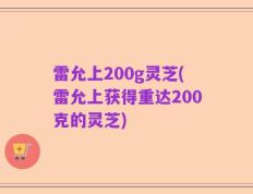 雷允上200g灵芝(雷允上获得重达200克的灵芝)