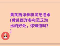 黄芪西洋参和灵芝泡水(黄芪西洋参和灵芝泡水的好处，你知道吗？)