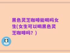 黑色灵芝咖啡能喝吗女生(女生可以喝黑色灵芝咖啡吗？)
