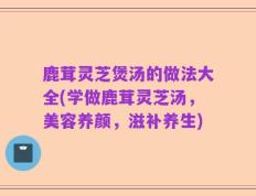 鹿茸灵芝煲汤的做法大全(学做鹿茸灵芝汤，美容养颜，滋补养生)